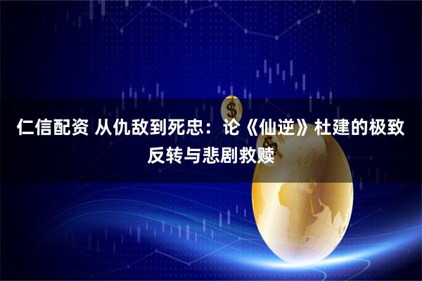 仁信配资 从仇敌到死忠：论《仙逆》杜建的极致反转与悲剧救赎