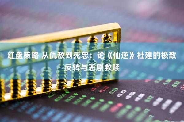 红盘策略 从仇敌到死忠：论《仙逆》杜建的极致反转与悲剧救赎