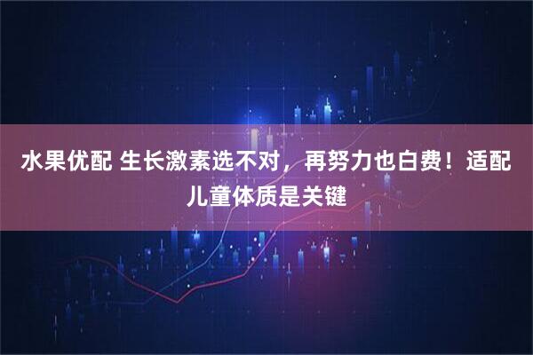 水果优配 生长激素选不对，再努力也白费！适配儿童体质是关键