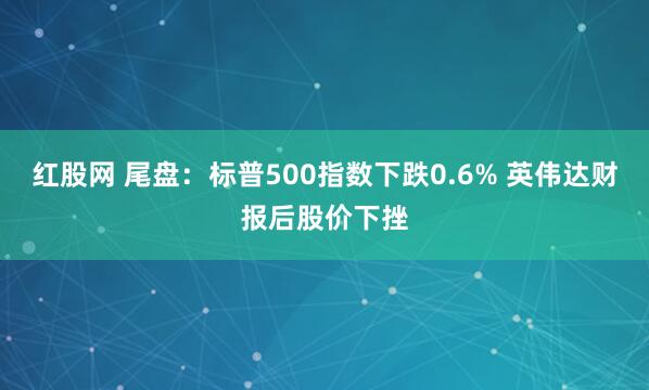 红股网 尾盘：标普500指数下跌0.6% 英伟达财报后股价下挫