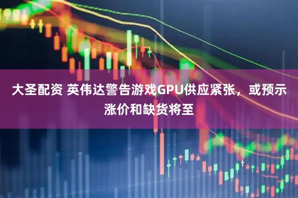 大圣配资 英伟达警告游戏GPU供应紧张，或预示涨价和缺货将至