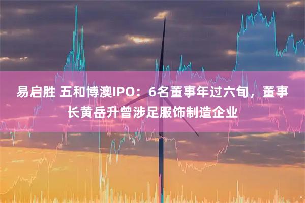 易启胜 五和博澳IPO：6名董事年过六旬，董事长黄岳升曾涉足服饰制造企业