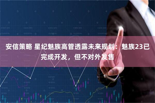 安信策略 星纪魅族高管透露未来规划：魅族23已完成开发，但不对外发售