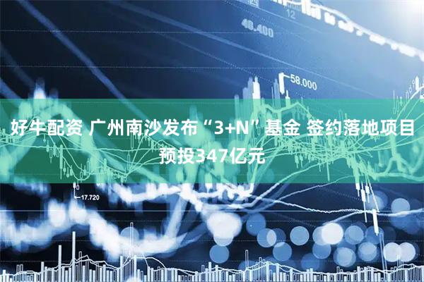 好牛配资 广州南沙发布“3+N”基金 签约落地项目预投347亿元