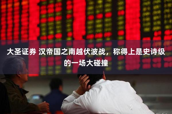 大圣证券 汉帝国之南越伏波战，称得上是史诗级的一场大碰撞