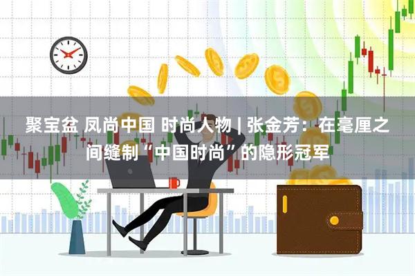 聚宝盆 凤尚中国 时尚人物 | 张金芳：在毫厘之间缝制“中国时尚”的隐形冠军