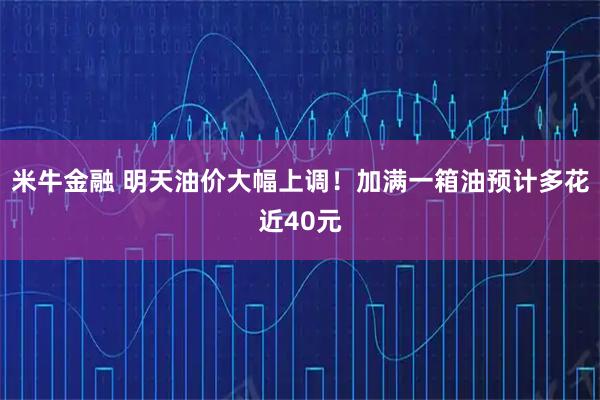 米牛金融 明天油价大幅上调！加满一箱油预计多花近40元