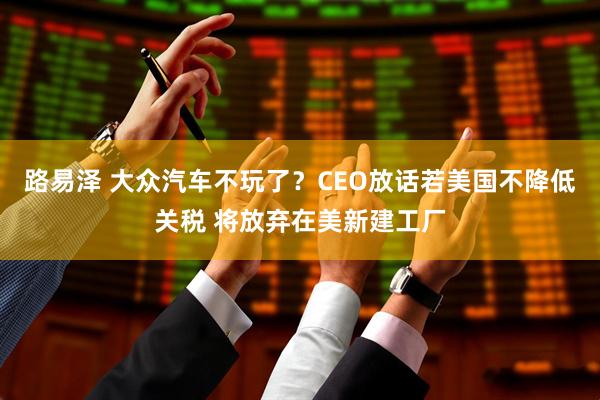 路易泽 大众汽车不玩了？CEO放话若美国不降低关税 将放弃在美新建工厂