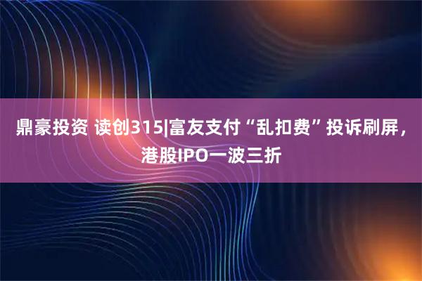 鼎豪投资 读创315|富友支付“乱扣费”投诉刷屏，港股IPO一波三折