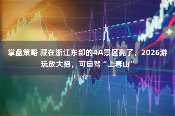 掌盘策略 藏在浙江东部的4A景区亮了，2026游玩放大招，可自驾“上春山”
