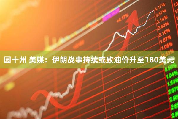 园十州 美媒：伊朗战事持续或致油价升至180美元