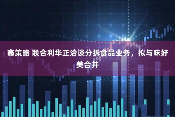 鑫策略 联合利华正洽谈分拆食品业务，拟与味好美合并