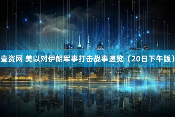 壹资网 美以对伊朗军事打击战事速览（20日下午版）