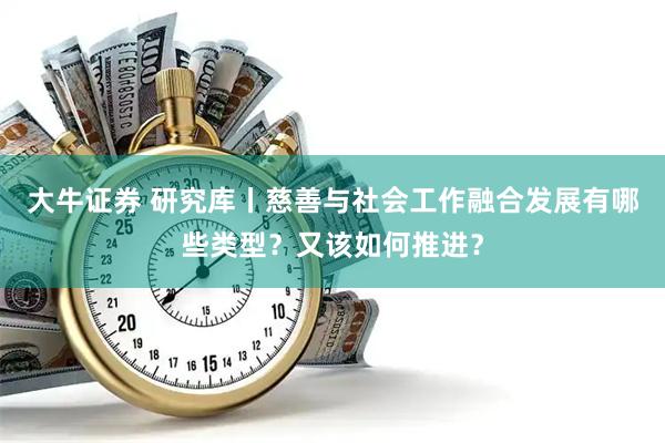 大牛证券 研究库丨慈善与社会工作融合发展有哪些类型？又该如何推进？