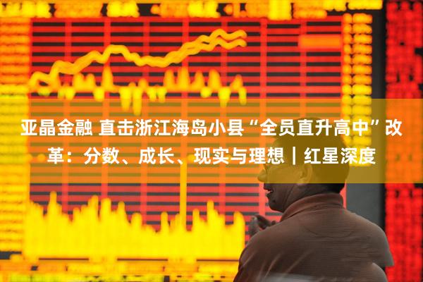 亚晶金融 直击浙江海岛小县“全员直升高中”改革：分数、成长、现实与理想｜红星深度