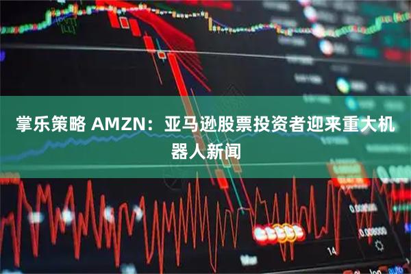 掌乐策略 AMZN：亚马逊股票投资者迎来重大机器人新闻