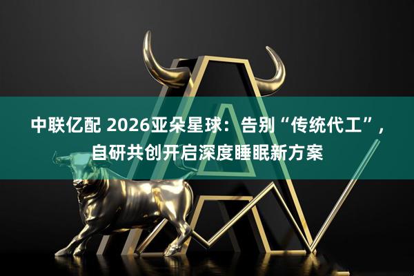 中联亿配 2026亚朵星球：告别“传统代工”，自研共创开启深度睡眠新方案