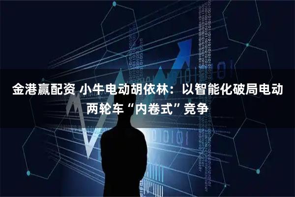 金港赢配资 小牛电动胡依林：以智能化破局电动两轮车“内卷式”竞争