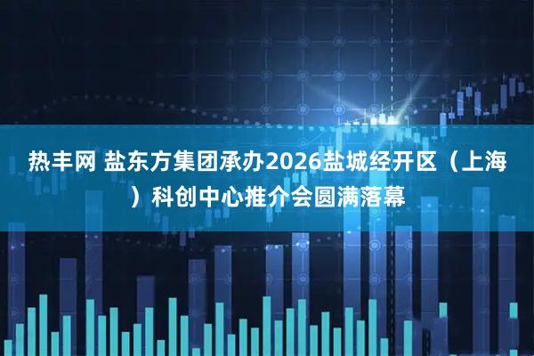 热丰网 盐东方集团承办2026盐城经开区（上海）科创中心推介会圆满落幕