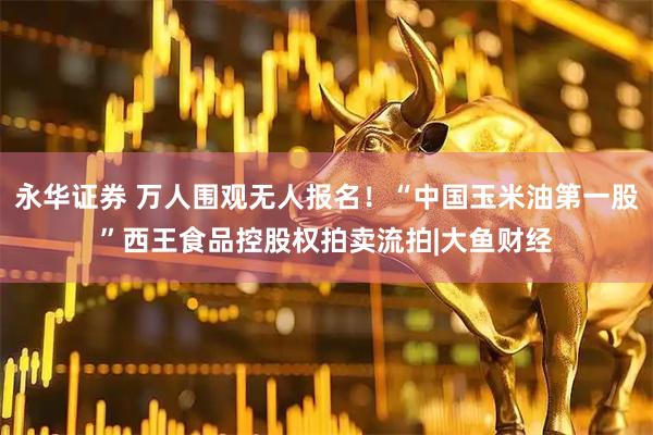 永华证券 万人围观无人报名！“中国玉米油第一股”西王食品控股权拍卖流拍|大鱼财经