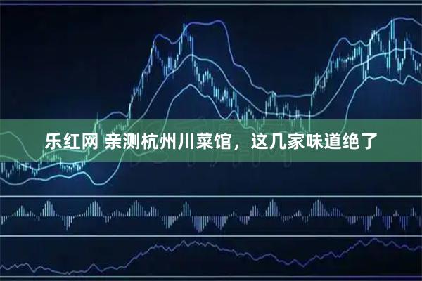乐红网 亲测杭州川菜馆，这几家味道绝了
