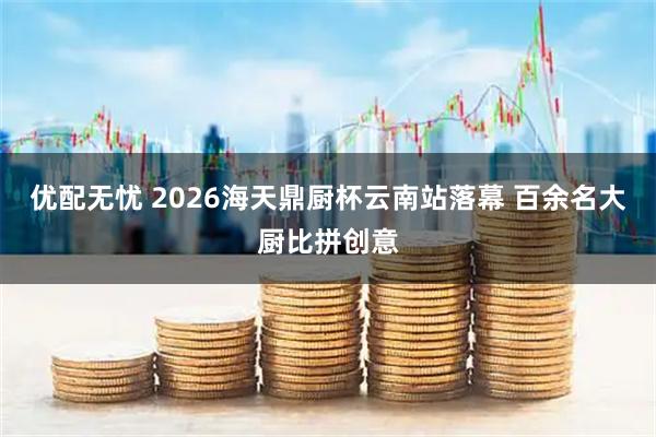 优配无忧 2026海天鼎厨杯云南站落幕 百余名大厨比拼创意