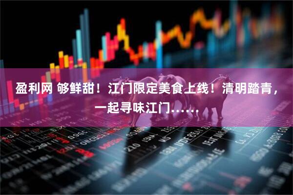 盈利网 够鲜甜！江门限定美食上线！清明踏青，一起寻味江门……