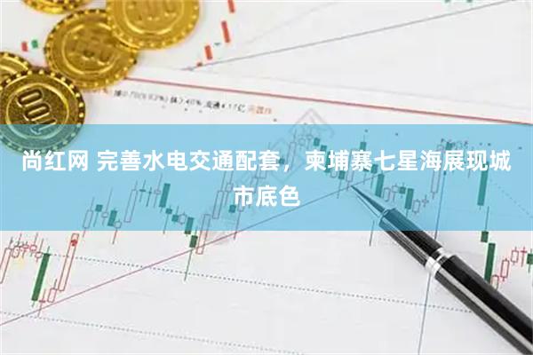 尚红网 完善水电交通配套，柬埔寨七星海展现城市底色