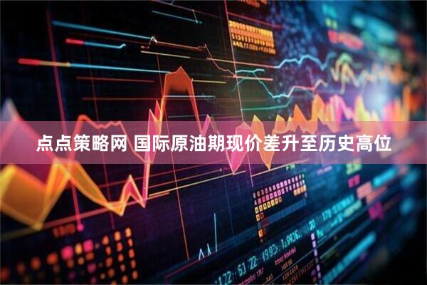 点点策略网 国际原油期现价差升至历史高位