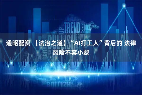 通昭配资 【法治之道】“AI打工人”背后的 法律风险不容小觑