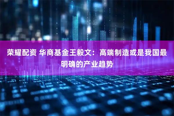 荣耀配资 华商基金王毅文：高端制造或是我国最明确的产业趋势