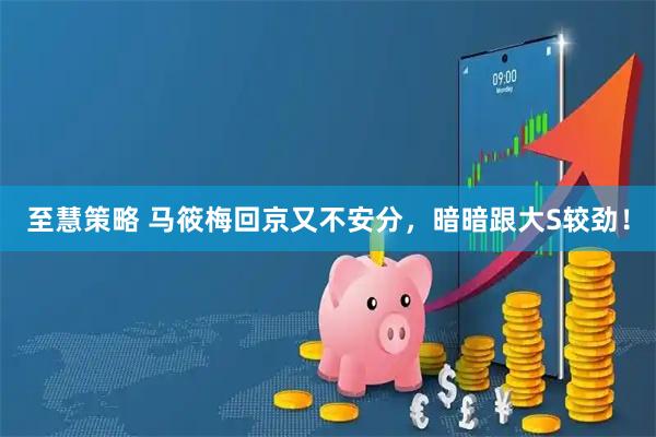 至慧策略 马筱梅回京又不安分，暗暗跟大S较劲！