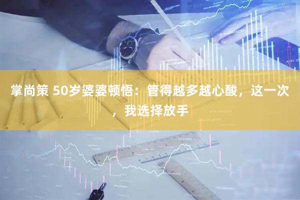 掌尚策 50岁婆婆顿悟：管得越多越心酸，这一次，我选择放手
