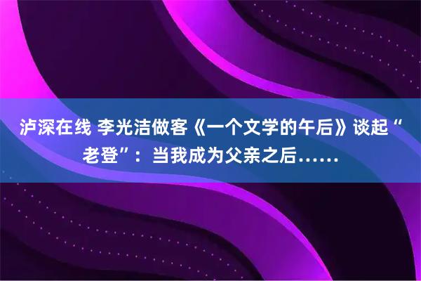 泸深在线 李光洁做客《一个文学的午后》谈起“老登”：当我成为父亲之后……