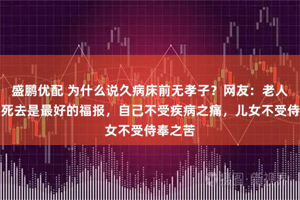盛鹏优配 为什么说久病床前无孝子？网友：老人说突然死去是最好的福报，自己不受疾病之痛，儿女不受侍奉之苦