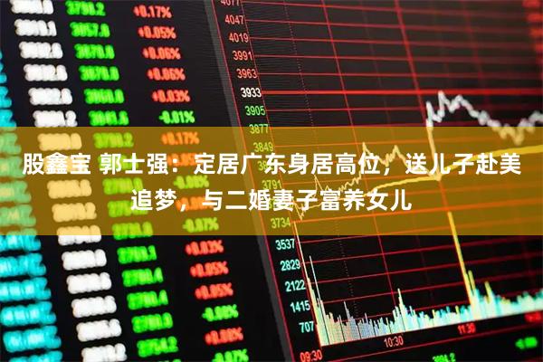 股鑫宝 郭士强：定居广东身居高位，送儿子赴美追梦，与二婚妻子富养女儿