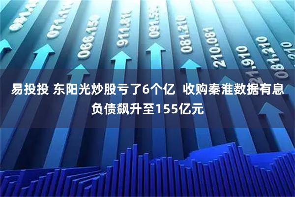 易投投 东阳光炒股亏了6个亿  收购秦淮数据有息负债飙升至155亿元