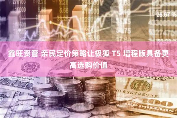 鑫旺资管 亲民定价策略让极狐 T5 增程版具备更高选购价值
