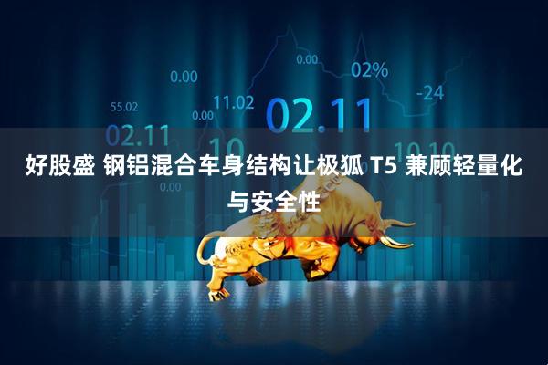 好股盛 钢铝混合车身结构让极狐 T5 兼顾轻量化与安全性