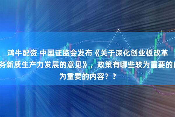 鸿牛配资 中国证监会发布《关于深化创业板改革更好服务新质生产力发展的意见》，政策有哪些较为重要的内容？？