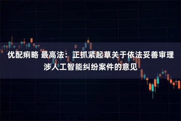 优配痢略 最高法：正抓紧起草关于依法妥善审理涉人工智能纠纷案件的意见