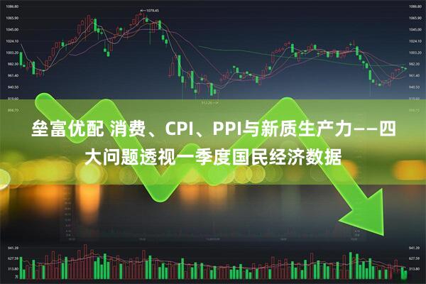 垒富优配 消费、CPI、PPI与新质生产力——四大问题透视一季度国民经济数据