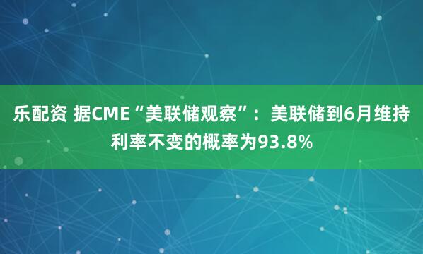 乐配资 据CME“美联储观察”：美联储到6月维持利率不变的概率为93.8%