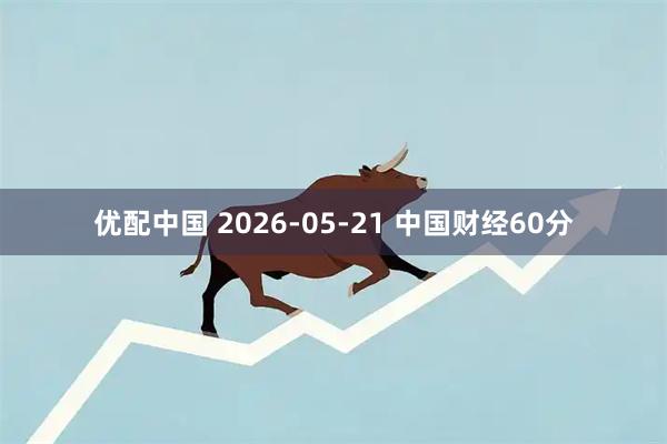 优配中国 2026-05-21 中国财经60分