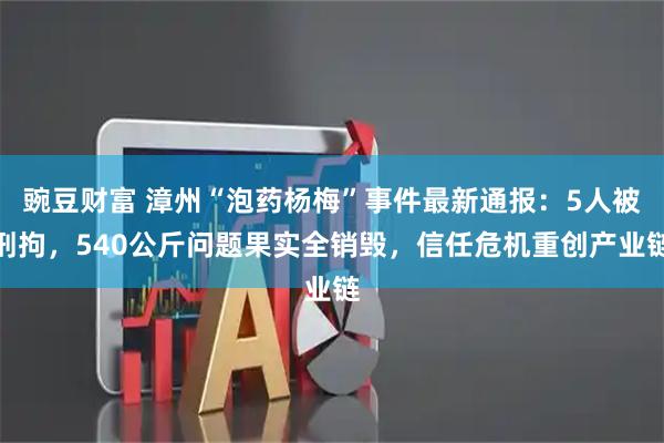 豌豆财富 漳州“泡药杨梅”事件最新通报：5人被刑拘，540公斤问题果实全销毁，信任危机重创产业链
