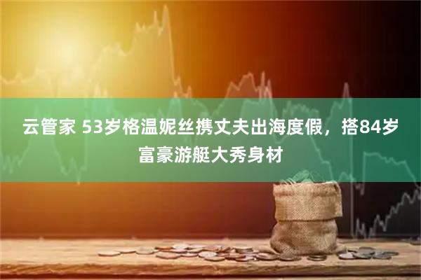 云管家 53岁格温妮丝携丈夫出海度假，搭84岁富豪游艇大秀身材