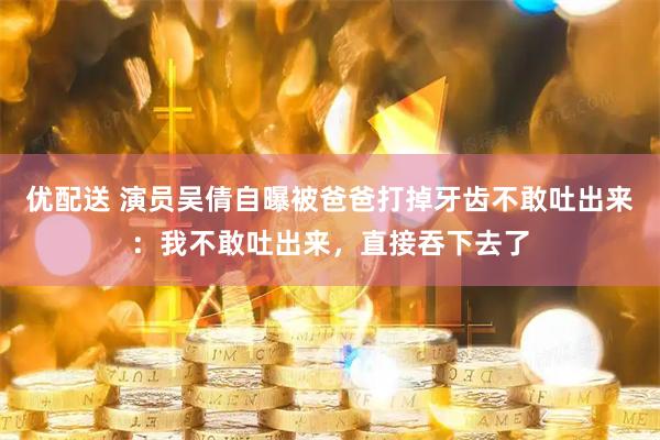 优配送 演员吴倩自曝被爸爸打掉牙齿不敢吐出来：我不敢吐出来，直接吞下去了