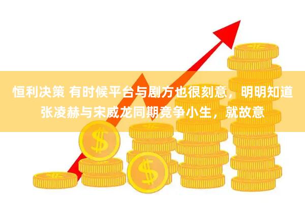 恒利决策 有时候平台与剧方也很刻意，明明知道张凌赫与宋威龙同期竞争小生，就故意