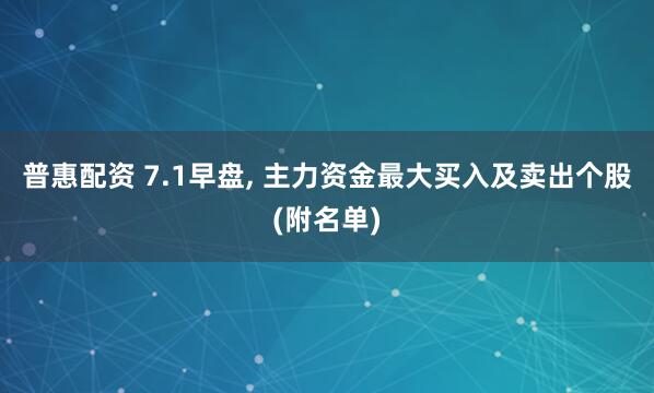 普惠配资 7.1早盘, 主力资金最大买入及卖出个股(附名单)