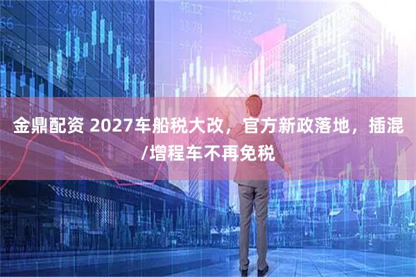 金鼎配资 2027车船税大改，官方新政落地，插混/增程车不再免税